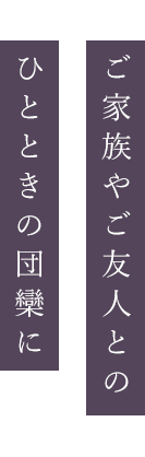 ご家族やご友人との ひとときの団欒に